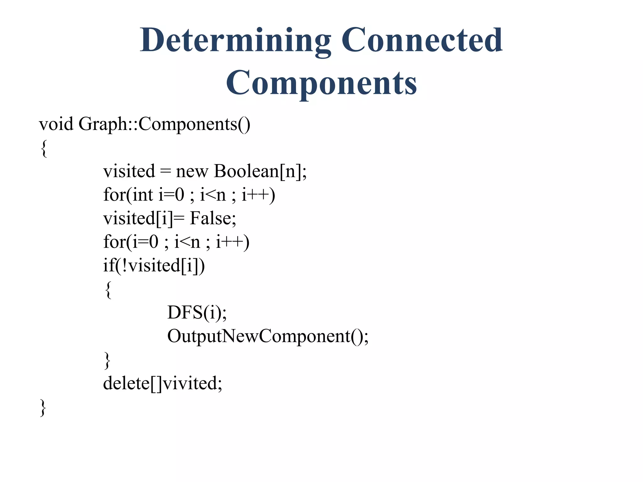 Determining Connected
Components
void Graph::Components()
{
visited = new Boolean[n];
for(int i=0 ; i<n ; i++)
visited[i]= False;
for(i=0 ; i<n ; i++)
if(!visited[i])
{
DFS(i);
OutputNewComponent();
}
delete[]vivited;
}
 