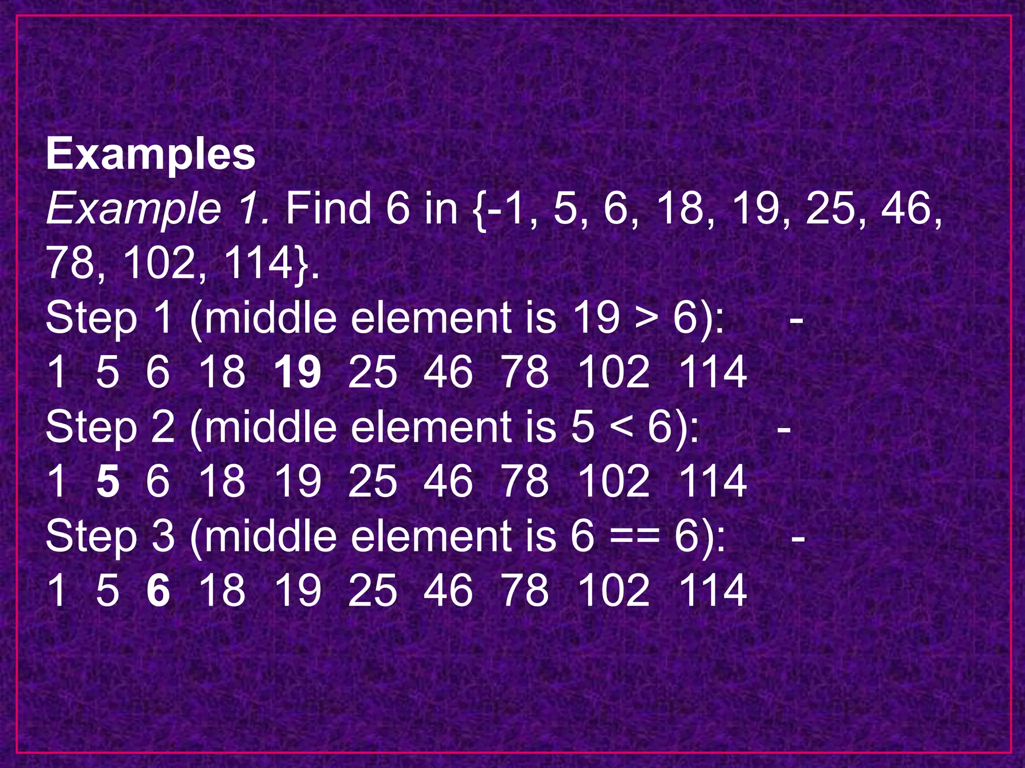 Examples
Example 1. Find 6 in {-1, 5, 6, 18, 19, 25, 46,
78, 102, 114}.
Step 1 (middle element is 19 > 6): -
1 5 6 18 19 25 46 78 102 114
Step 2 (middle element is 5 < 6): -
1 5 6 18 19 25 46 78 102 114
Step 3 (middle element is 6 == 6): -
1 5 6 18 19 25 46 78 102 114
 