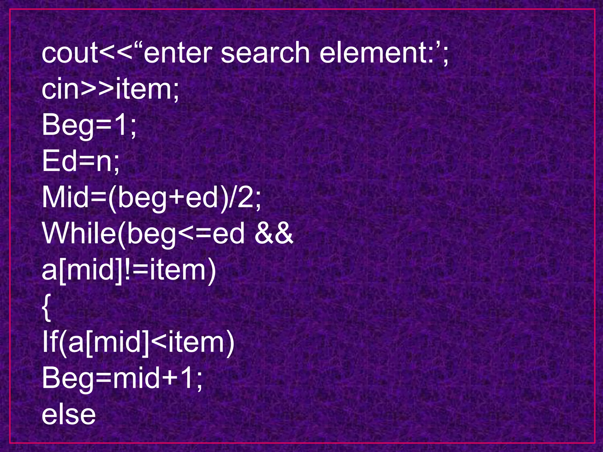cout<<“enter search element:’;
cin>>item;
Beg=1;
Ed=n;
Mid=(beg+ed)/2;
While(beg<=ed &&
a[mid]!=item)
{
If(a[mid]<item)
Beg=mid+1;
else
 