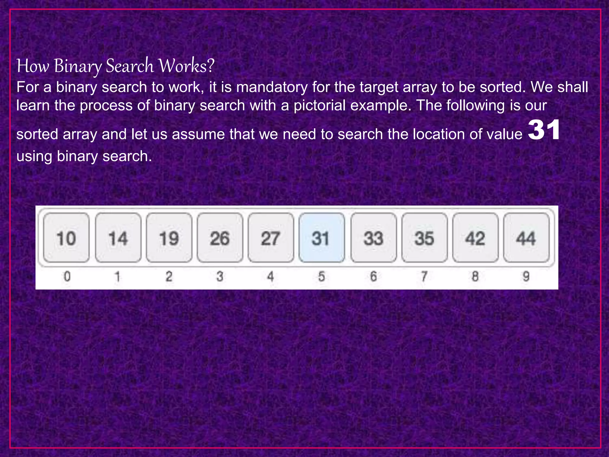 How Binary Search Works?
For a binary search to work, it is mandatory for the target array to be sorted. We shall
learn the process of binary search with a pictorial example. The following is our
sorted array and let us assume that we need to search the location of value 31
using binary search.
 