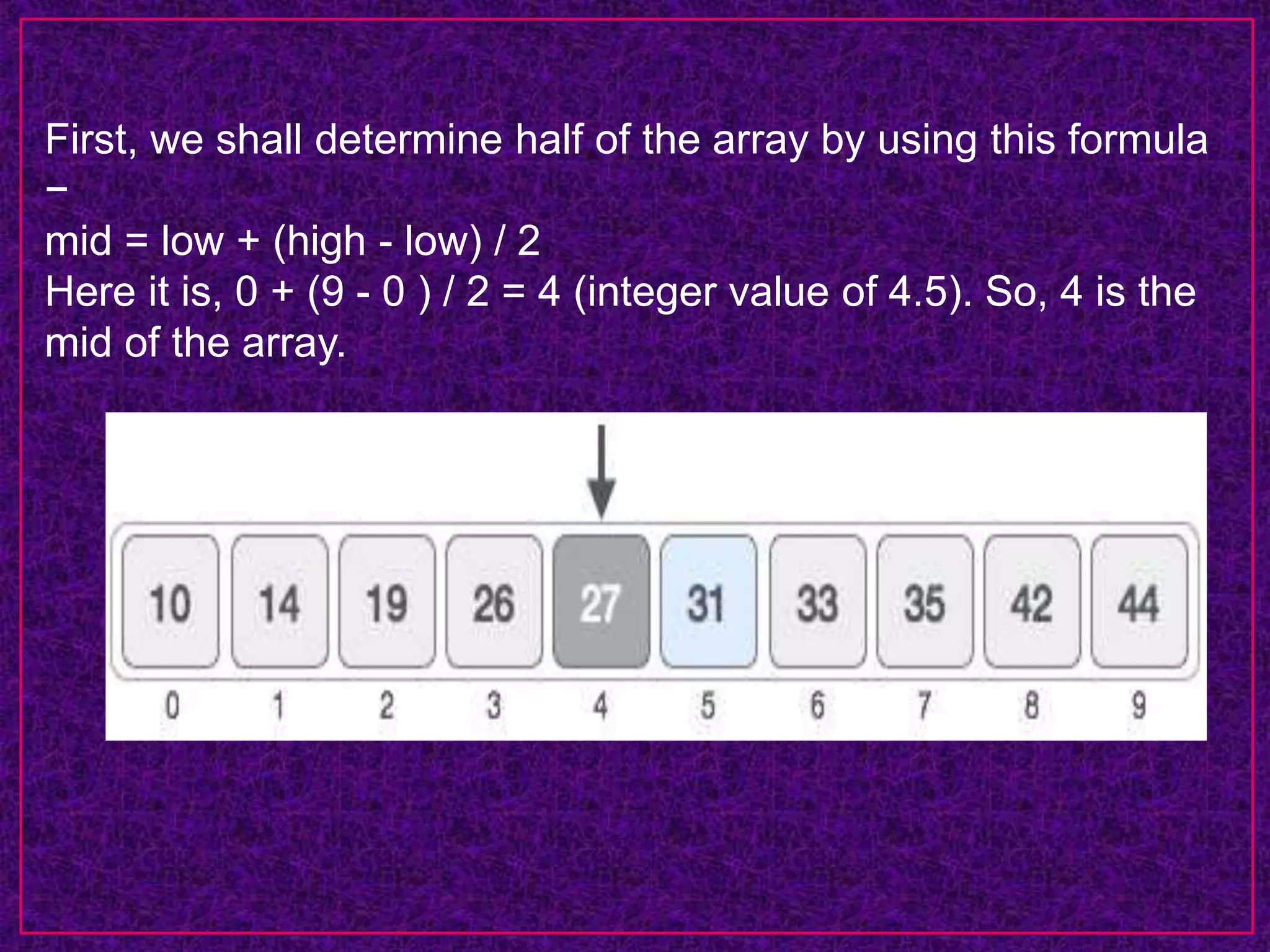 First, we shall determine half of the array by using this formula
−
mid = low + (high - low) / 2
Here it is, 0 + (9 - 0 ) / 2 = 4 (integer value of 4.5). So, 4 is the
mid of the array.
 