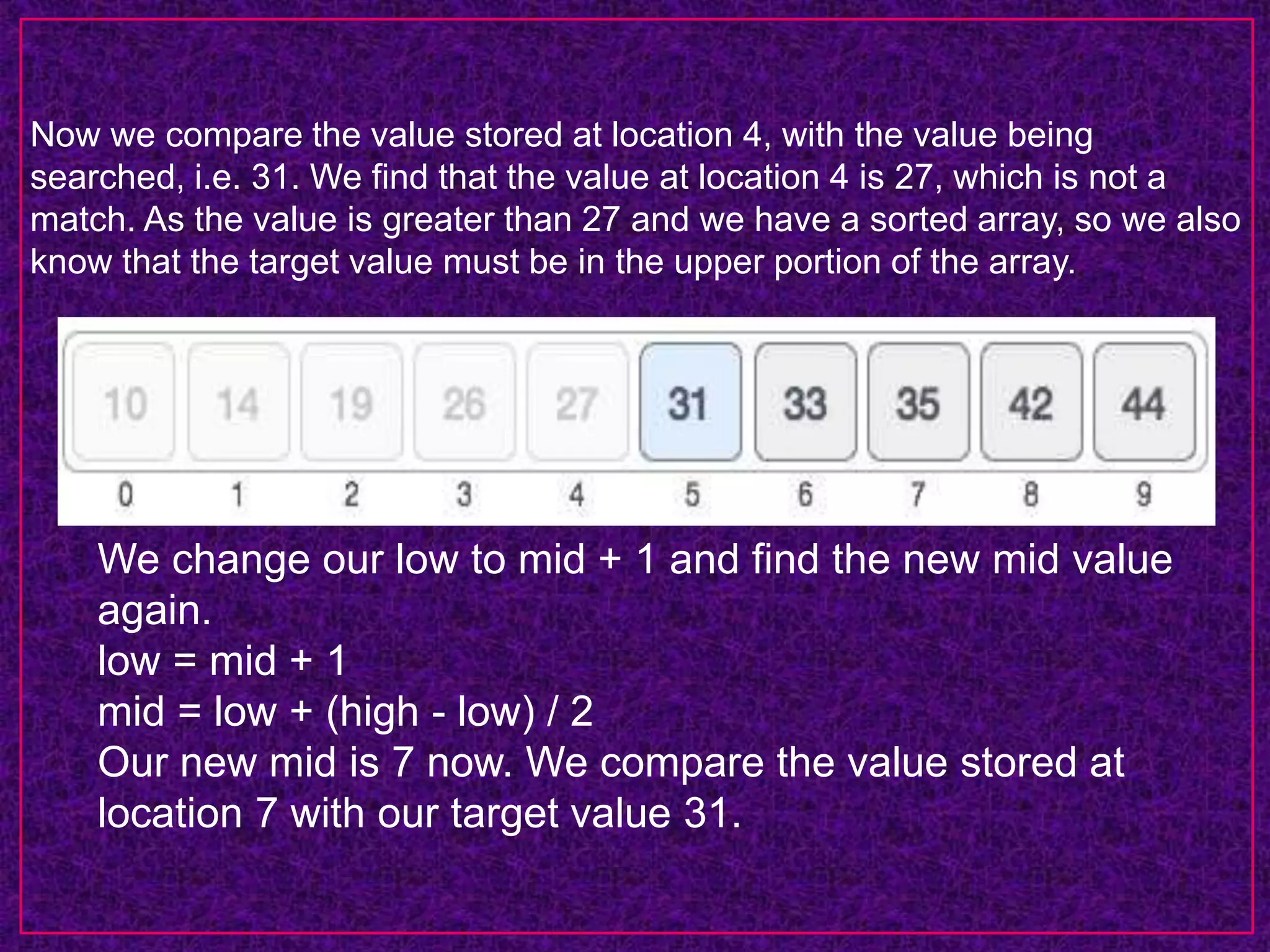 Now we compare the value stored at location 4, with the value being
searched, i.e. 31. We find that the value at location 4 is 27, which is not a
match. As the value is greater than 27 and we have a sorted array, so we also
know that the target value must be in the upper portion of the array.
We change our low to mid + 1 and find the new mid value
again.
low = mid + 1
mid = low + (high - low) / 2
Our new mid is 7 now. We compare the value stored at
location 7 with our target value 31.
 