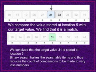 We compare the value stored at location 5 with
our target value. We find that it is a match.
We conclude that the target value 31 is stored at
location 5.
Binary search halves the searchable items and thus
reduces the count of comparisons to be made to very
less numbers.
 
