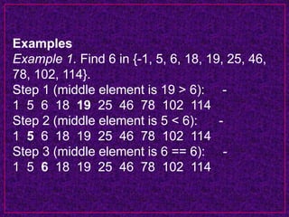 Examples
Example 1. Find 6 in {-1, 5, 6, 18, 19, 25, 46,
78, 102, 114}.
Step 1 (middle element is 19 > 6): -
1 5 6 18 19 25 46 78 102 114
Step 2 (middle element is 5 < 6): -
1 5 6 18 19 25 46 78 102 114
Step 3 (middle element is 6 == 6): -
1 5 6 18 19 25 46 78 102 114
 