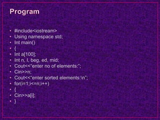 • #include<iostream>
• Using namespace std;
• Int main()
• {
• Int a[100];
• Int n, I, beg, ed, mid;
• Cout<<“enter no of elements:”;
• Cin>>n;
• Cout<<“enter sorted elements:n”;
• for(i=1;i<=n;i++)
• {
• Cin>>a[i];
• }
 
