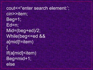 cout<<“enter search element:’;
cin>>item;
Beg=1;
Ed=n;
Mid=(beg+ed)/2;
While(beg<=ed &&
a[mid]!=item)
{
If(a[mid]<item)
Beg=mid+1;
else
 