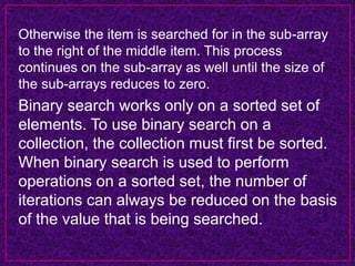 Otherwise the item is searched for in the sub-array
to the right of the middle item. This process
continues on the sub-array as well until the size of
the sub-arrays reduces to zero.
Binary search works only on a sorted set of
elements. To use binary search on a
collection, the collection must first be sorted.
When binary search is used to perform
operations on a sorted set, the number of
iterations can always be reduced on the basis
of the value that is being searched.
 