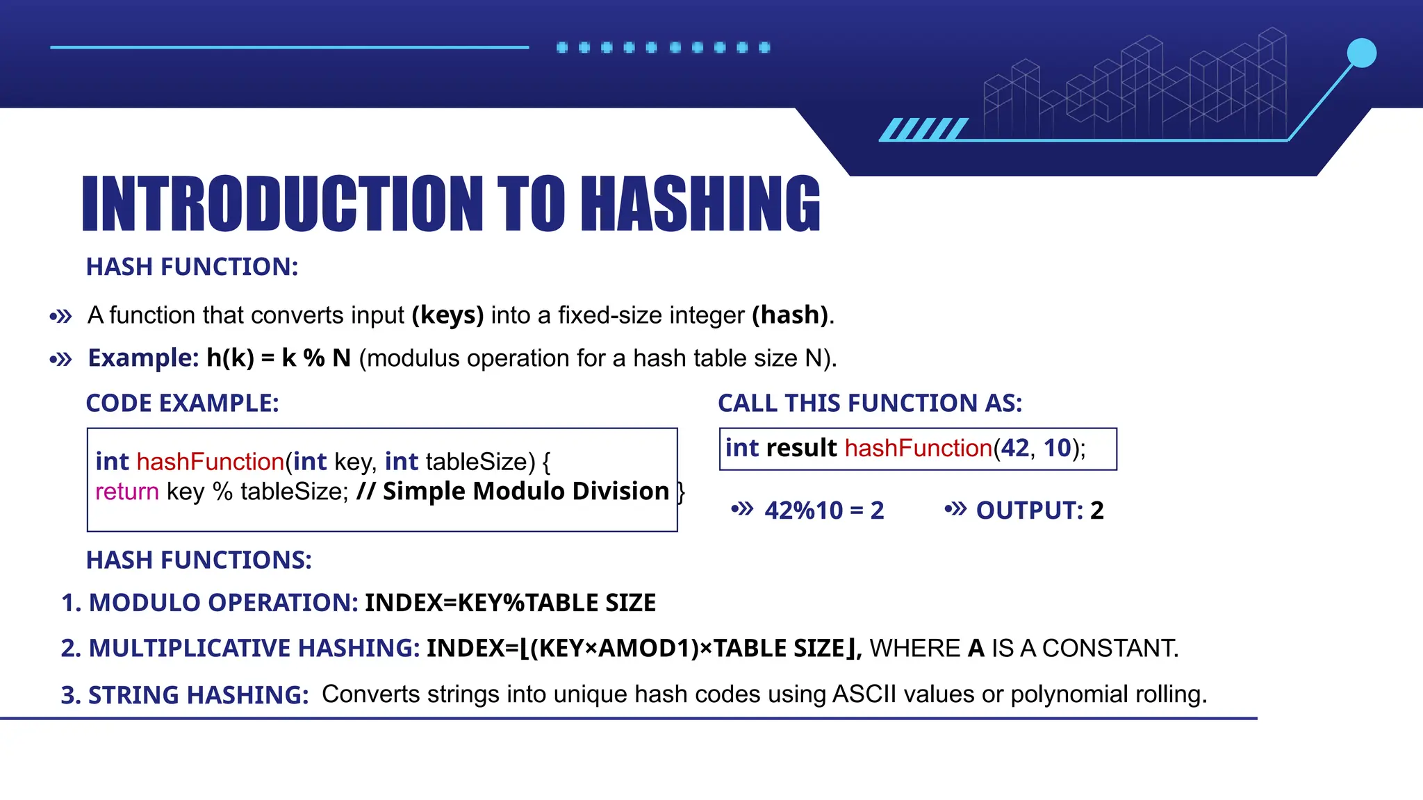 INTRODUCTION TO HASHING HASH FUNCTION: HASH FUNCTIONS: CODE EXAMPLE: CALL THIS FUNCTION AS: 42%10 = 2 OUTPUT: 2 1. MODULO OPERATION: INDEX=KEY%TABLE SIZE 2. MULTIPLICATIVE HASHING: INDEX= (KEY×AMOD1)×TABLE SIZE , ⌊ ⌋ WHERE A IS A CONSTANT. 3. STRING HASHING: A function that converts input (keys) into a fixed-size integer (hash). Converts strings into unique hash codes using ASCII values or polynomial rolling. int hashFunction(int key, int tableSize) { return key % tableSize; // Simple Modulo Division } int result hashFunction(42, 10); Example: h(k) = k % N (modulus operation for a hash table size N). 