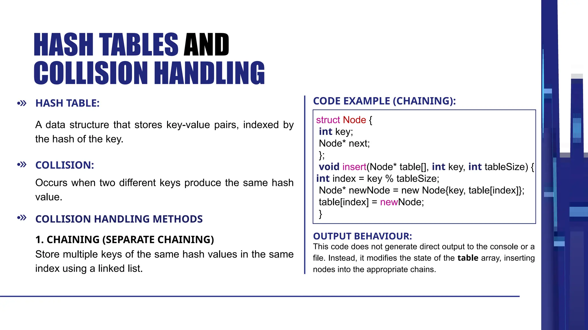 COLLISION: HASH TABLES AND COLLISION HANDLING A data structure that stores key-value pairs, indexed by the hash of the key. Occurs when two different keys produce the same hash value. Store multiple keys of the same hash values in the same index using a linked list. This code does not generate direct output to the console or a file. Instead, it modifies the state of the table array, inserting nodes into the appropriate chains. COLLISION HANDLING METHODS 1. CHAINING (SEPARATE CHAINING) HASH TABLE: CODE EXAMPLE (CHAINING): OUTPUT BEHAVIOUR: struct Node { int key; Node* next; }; void insert(Node* table[], int key, int tableSize) { int index = key % tableSize; Node* newNode = new Node{key, table[index]}; table[index] = newNode; } 