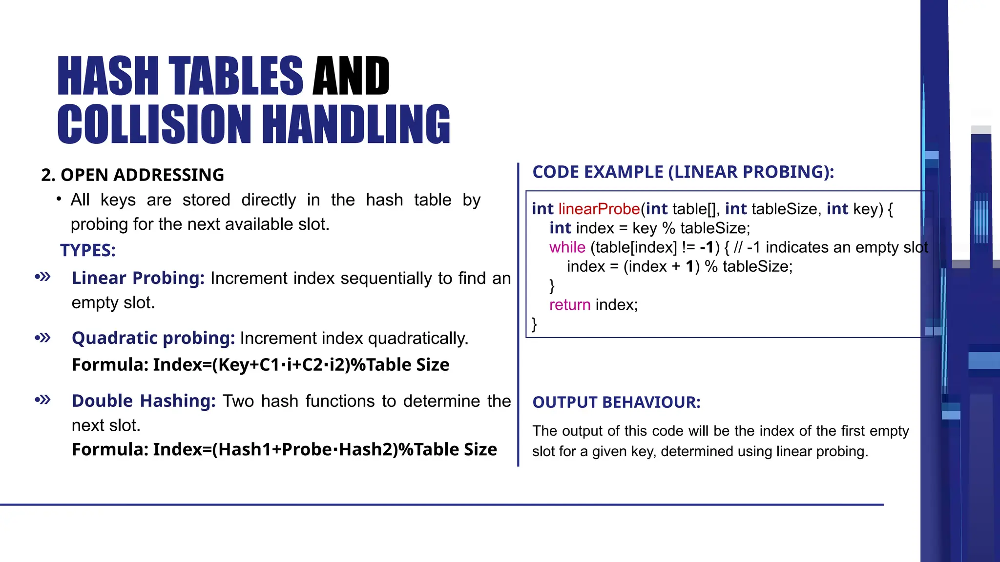 TYPES: HASH TABLES AND COLLISION HANDLING Linear Probing: Increment index sequentially to find an empty slot. Quadratic probing: Increment index quadratically. Double Hashing: Two hash functions to determine the next slot. Formula: Index=(Key+C1 i+C2 i2)%Table Size ⋅ ⋅ Formula: Index=(Hash1+Probe Hash2)%Table Size ⋅ • All keys are stored directly in the hash table by probing for the next available slot. The output of this code will be the index of the first empty slot for a given key, determined using linear probing. 2. OPEN ADDRESSING CODE EXAMPLE (LINEAR PROBING): OUTPUT BEHAVIOUR: int linearProbe(int table[], int tableSize, int key) { int index = key % tableSize; while (table[index] != -1) { // -1 indicates an empty slot index = (index + 1) % tableSize; } return index; } 