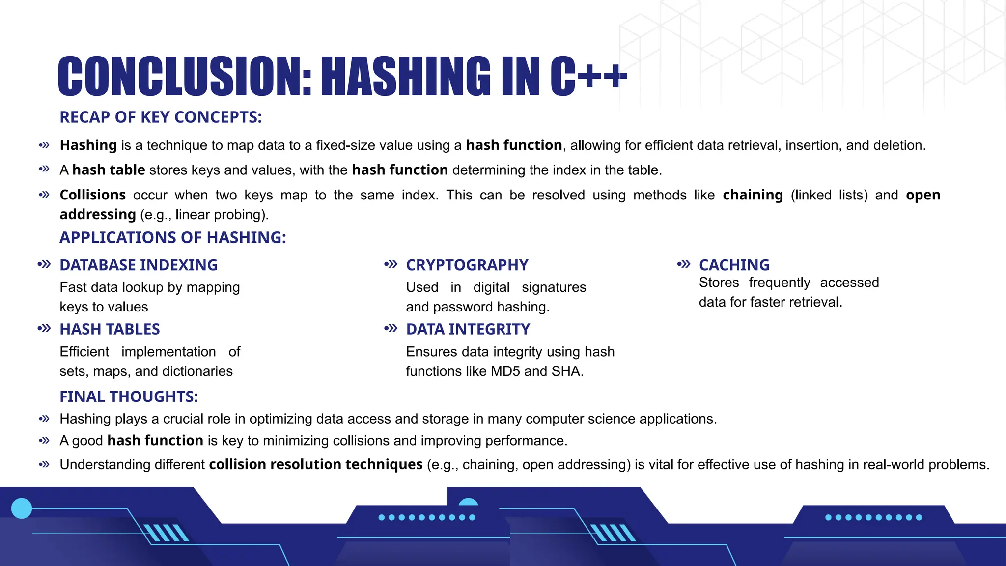 CONCLUSION: HASHING IN C++ Hashing is a technique to map data to a fixed-size value using a hash function, allowing for efficient data retrieval, insertion, and deletion. Hashing plays a crucial role in optimizing data access and storage in many computer science applications. A good hash function is key to minimizing collisions and improving performance. Understanding different collision resolution techniques (e.g., chaining, open addressing) is vital for effective use of hashing in real-world problems. Fast data lookup by mapping keys to values Efficient implementation of sets, maps, and dictionaries Ensures data integrity using hash functions like MD5 and SHA. Used in digital signatures and password hashing. Stores frequently accessed data for faster retrieval. A hash table stores keys and values, with the hash function determining the index in the table. Collisions occur when two keys map to the same index. This can be resolved using methods like chaining (linked lists) and open addressing (e.g., linear probing). RECAP OF KEY CONCEPTS: APPLICATIONS OF HASHING: FINAL THOUGHTS: DATABASE INDEXING HASH TABLES DATA INTEGRITY CRYPTOGRAPHY CACHING 