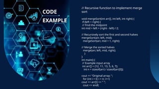 // Recursive function to implement merge
sort
void mergeSort(int arr[], int left, int right) {
if (left < right) {
// Find the midpoint
int mid = left + (right - left) / 2;
// Recursively sort the first and second halves
mergeSort(arr, left, mid);
mergeSort(arr, mid + 1, right);
// Merge the sorted halves
merge(arr, left, mid, right);
}
}
int main() {
// Example input array
int arr[] = {12, 11, 13, 5, 6, 7};
int n = sizeof(arr) / sizeof(arr[0]);
cout << "Original array: ";
for (int i = 0; i < n; i++)
cout << arr[i] << " ";
cout << endl;
CODE
EXAMPLE
 
