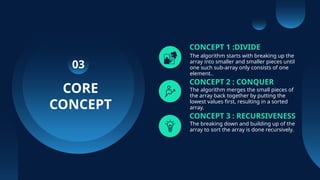 CORE
CONCEPT
CONCEPT 1 :DIVIDE
The algorithm starts with breaking up the
array into smaller and smaller pieces until
one such sub-array only consists of one
element..
CONCEPT 2 : CONQUER
The algorithm merges the small pieces of
the array back together by putting the
lowest values first, resulting in a sorted
array.
CONCEPT 3 : RECURSIVENESS
The breaking down and building up of the
array to sort the array is done recursively.
03
 