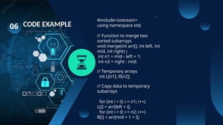 06 CODE EXAMPLE
#include<iostream>
using namespace std;
// Function to merge two
sorted subarrays
void merge(int arr[], int left, int
mid, int right) {
int n1 = mid - left + 1;
int n2 = right - mid;
// Temporary arrays
int L[n1], R[n2];
// Copy data to temporary
subarrays
for (int i = 0; i < n1; i++)
L[i] = arr[left + i];
for (int i = 0; i < n2; i++)
R[i] = arr[mid + 1 + i];
/
 