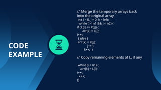 CODE
EXAMPLE
// Merge the temporary arrays back
into the original array
int i = 0, j = 0, k = left;
while (i < n1 && j < n2) {
if (L[i] <= R[j]) {
arr[k] = L[i];
i++;
} else {
arr[k] = R[j];
j++;}
k++; }
// Copy remaining elements of L, if any
while (i < n1) {
arr[k] = L[i];
i++;
k++;
}}
 