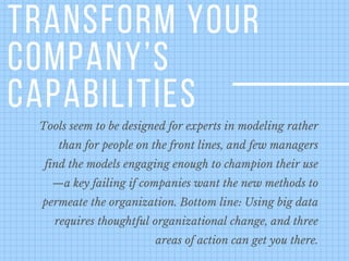 TRANSFORM YOUR
COMPANY’S
CAPABILITIES
Tools seem to be designed for experts in modeling rather
than for people on the front lines, and few managers
find the models engaging enough to champion their use
—a key failing if companies want the new methods to
permeate the organization. Bottom line: Using big data
requires thoughtful organizational change, and three
areas of action can get you there.
 