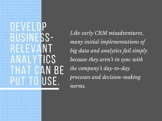 DEVELOP
BUSINESS-
RELEVANT
ANALYTICS
THAT CAN BE
PUT TO USE.
Like early CRM misadventures,
many initial implementations of
big data and analytics fail simply
because they aren’t in sync with
the company’s day-to-day
processes and decision-making
norms.
 