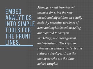 Managers need transparent
methods for using the new
models and algorithms on a daily
basis. By necessity, terabytes of
data and sophisticated modeling
are required to sharpen
marketing, risk management,
and operations. The key is to
separate the statistics experts and
software developers from the
managers who use the data-
driven insights. 
EMBED
ANALYTICS
INTO SIMPLE
TOOLS FOR
THE FRONT
LINES.
 