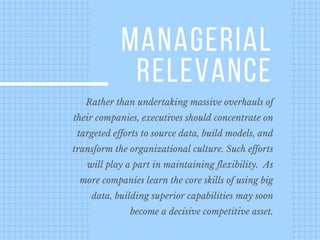 Rather than undertaking massive overhauls of
their companies, executives should concentrate on
targeted efforts to source data, build models, and
transform the organizational culture. Such efforts
will play a part in maintaining flexibility.  As
more companies learn the core skills of using big
data, building superior capabilities may soon
become a decisive competitive asset.
MANAGERIAL
RELEVANCE
 