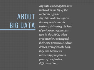 ABOUT
BIG DATA
Big data and analytics have
rocketed to the top of the
corporate agenda.
Big data could transform
the way companies do
business, delivering the kind
of performance gains last
seen in the 1990s, when
organizations redesigned
their core processes. As data-
driven strategies take hold,
they will become an
increasingly important
point of competitive
differentiation.
 