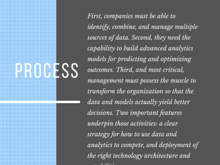 PROCESS
First, companies must be able to
identify, combine, and manage multiple
sources of data. Second, they need the
capability to build advanced analytics
models for predicting and optimizing
outcomes. Third, and most critical,
management must possess the muscle to
transform the organization so that the
data and models actually yield better
decisions. Two important features
underpin those activities: a clear
strategy for how to use data and
analytics to compete, and deployment of
the right technology architecture and
 