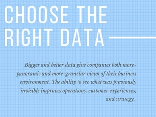 CHOOSE THE
RIGHT DATA
Bigger and better data give companies both more-
panoramic and more-granular views of their business
environment. The ability to see what was previously
invisible improves operations, customer experiences,
and strategy. 
 
