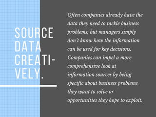 SOURCE
DATA
CREATI-
VELY.
Often companies already have the
data they need to tackle business
problems, but managers simply
don’t know how the information
can be used for key decisions. 
Companies can impel a more
comprehensive look at
information sources by being
specific about business problems
they want to solve or
opportunities they hope to exploit.
 