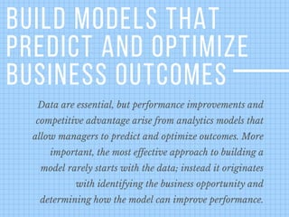 BUILD MODELS THAT
PREDICT AND OPTIMIZE
BUSINESS OUTCOMES
Data are essential, but performance improvements and
competitive advantage arise from analytics models that
allow managers to predict and optimize outcomes. More
important, the most effective approach to building a
model rarely starts with the data; instead it originates
with identifying the business opportunity and
determining how the model can improve performance.
 