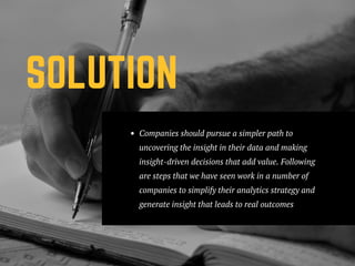 SOLUTION
Companies should pursue a simpler path to
uncovering the insight in their data and making
insight-driven decisions that add value. Following
are steps that we have seen work in a number of
companies to simplify their analytics strategy and
generate insight that leads to real outcomes
 
