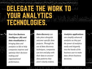 DELEGATE THE WORK TO
YOUR ANALYTICS
TECHNOLOGIES.
Next-Gen Business
Intelligence (BI) and
data visualization is
bringing data and
analytics to life to help
companies improve and
optimize their decision-
making and
organizational
performance.
Data discovery can
take place alongside
outcome-specific data
projects. Through the
use of data discovery
techniques, companies
can test and play with
their data to uncover
data patterns that
aren’t clearly evident. 
Analytics applications
can simplify advanced
analytics as they put
the power of analytics
easily and elegantly
into the hands of the
business user to make
data-driven business
decisions.
 