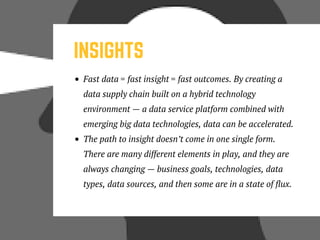 INSIGHTS
Fast data = fast insight = fast outcomes. By creating a
data supply chain built on a hybrid technology
environment — a data service platform combined with
emerging big data technologies, data can be accelerated.
The path to insight doesn’t come in one single form.
There are many different elements in play, and they are
always changing — business goals, technologies, data
types, data sources, and then some are in a state of flux. 
 