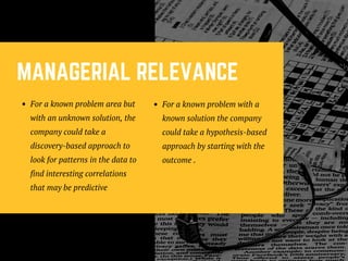 MANAGERIAL RELEVANCE
For a known problem area but
with an unknown solution, the
company could take a
discovery-based approach to
look for patterns in the data to
find interesting correlations
that may be predictive
For a known problem with a
known solution the company
could take a hypothesis-based
approach by starting with the
outcome .
 