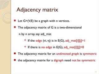 12
Adjacency matrix
 Let G=(V,E) be a graph with n vertices.
 The adjacency matrix of G is a two-dimensional
n by n array, say adj_mat
 If the edge (vi, vj) is in E(G), adj_mat[i][j]=1
 If there is no edge in E(G), adj_mat[i][j]=0
 The adjacency matrix for an undirected graph is symmetric
 the adjacency matrix for a digraph need not be symmetric
 