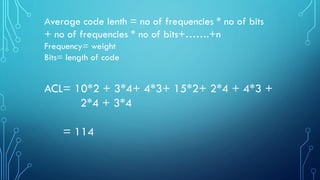 Average code lenth = no of frequencies * no of bits
+ no of frequencies * no of bits+…….+n
Frequency= weight
Bits= length of code
ACL= 10*2 + 3*4+ 4*3+ 15*2+ 2*4 + 4*3 +
2*4 + 3*4
= 114
 