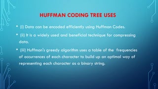 HUFFMAN CODING TREE USES
• (i) Data can be encoded efficiently using Huffman Codes.
• (ii) It is a widely used and beneficial technique for compressing
data.
• (iii) Huffman's greedy algorithm uses a table of the frequencies
of occurrences of each character to build up an optimal way of
representing each character as a binary string.
 