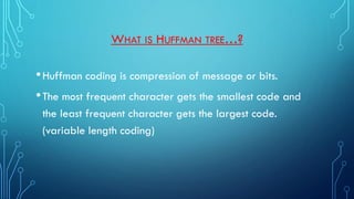 WHAT IS HUFFMAN TREE…?
•Huffman coding is compression of message or bits.
•The most frequent character gets the smallest code and
the least frequent character gets the largest code.
(variable length coding)
 