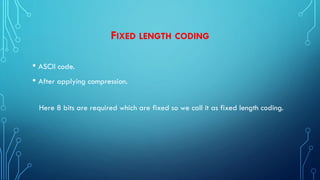FIXED LENGTH CODING
• ASCII code.
• After applying compression.
Here 8 bits are required which are fixed so we call it as fixed length coding.
 