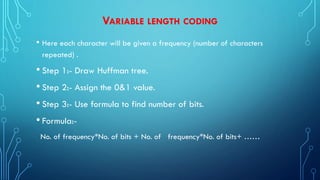 VARIABLE LENGTH CODING
• Here each character will be given a frequency (number of characters
repeated) .
• Step 1:- Draw Huffman tree.
• Step 2:- Assign the 0&1 value.
• Step 3:- Use formula to find number of bits.
• Formula:-
No. of frequency*No. of bits + No. of frequency*No. of bits+ ……
 