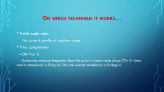 ON WHICH TECHNIQUE IT WORKS…
• Prefix code rule:-
No code is prefix of another code.
• Time complexity:-
--O(n log n)
-- Extracting minimum frequency from the priority queue takes place 2*(n-1) times
and its complexity is O(log n). Thus the overall complexity is O(nlog n).
 