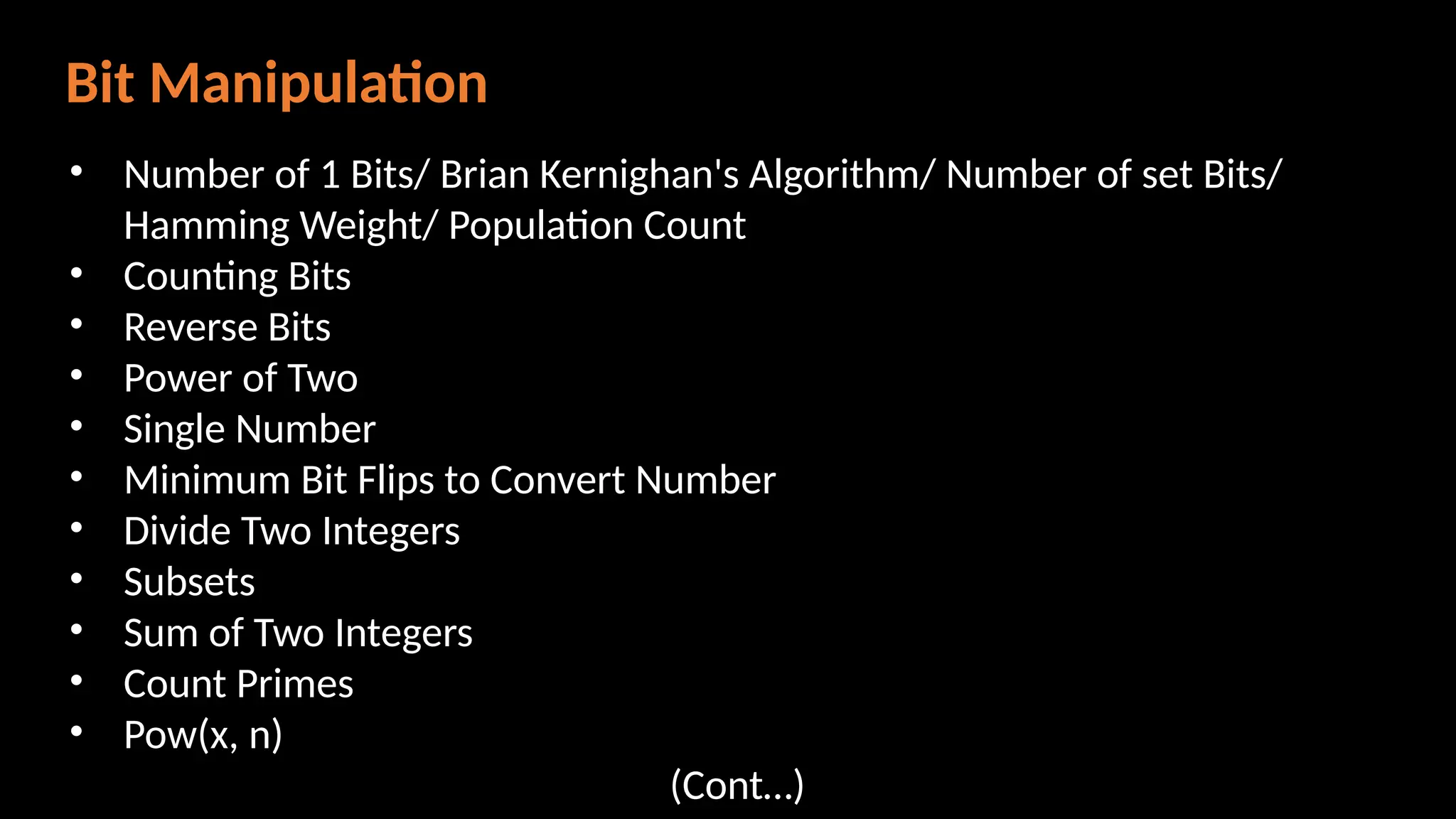 Bit Manipulation
• Number of 1 Bits/ Brian Kernighan's Algorithm/ Number of set Bits/
Hamming Weight/ Population Count
• Counting Bits
• Reverse Bits
• Power of Two
• Single Number
• Minimum Bit Flips to Convert Number
• Divide Two Integers
• Subsets
• Sum of Two Integers
• Count Primes
• Pow(x, n)
(Cont…)
 