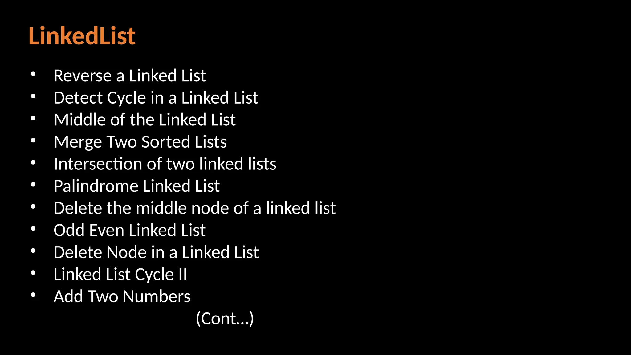 LinkedList
• Reverse a Linked List
• Detect Cycle in a Linked List
• Middle of the Linked List
• Merge Two Sorted Lists
• Intersection of two linked lists
• Palindrome Linked List
• Delete the middle node of a linked list
• Odd Even Linked List
• Delete Node in a Linked List
• Linked List Cycle II
• Add Two Numbers
(Cont…)
 