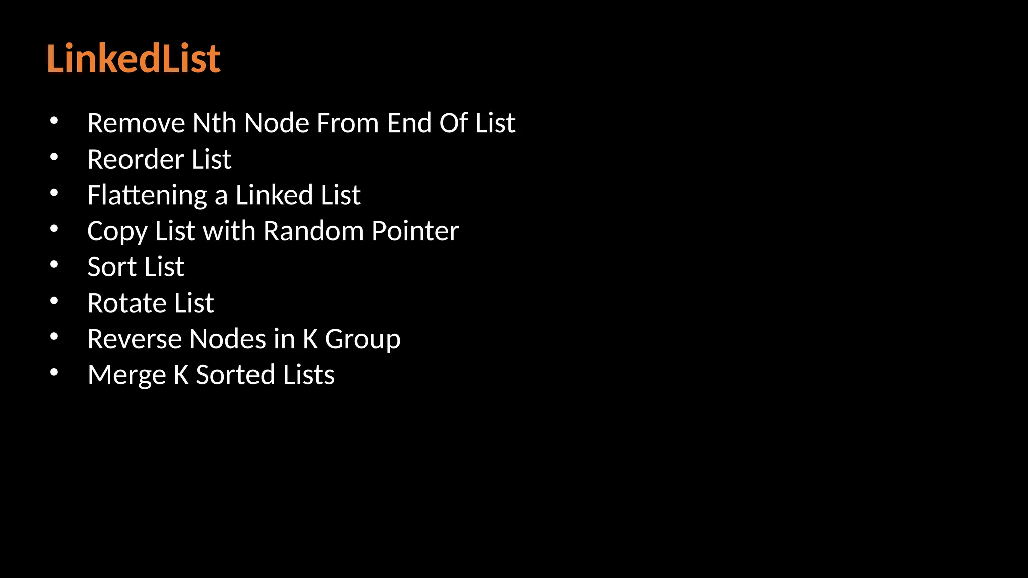LinkedList
• Remove Nth Node From End Of List
• Reorder List
• Flattening a Linked List
• Copy List with Random Pointer
• Sort List
• Rotate List
• Reverse Nodes in K Group
• Merge K Sorted Lists
 