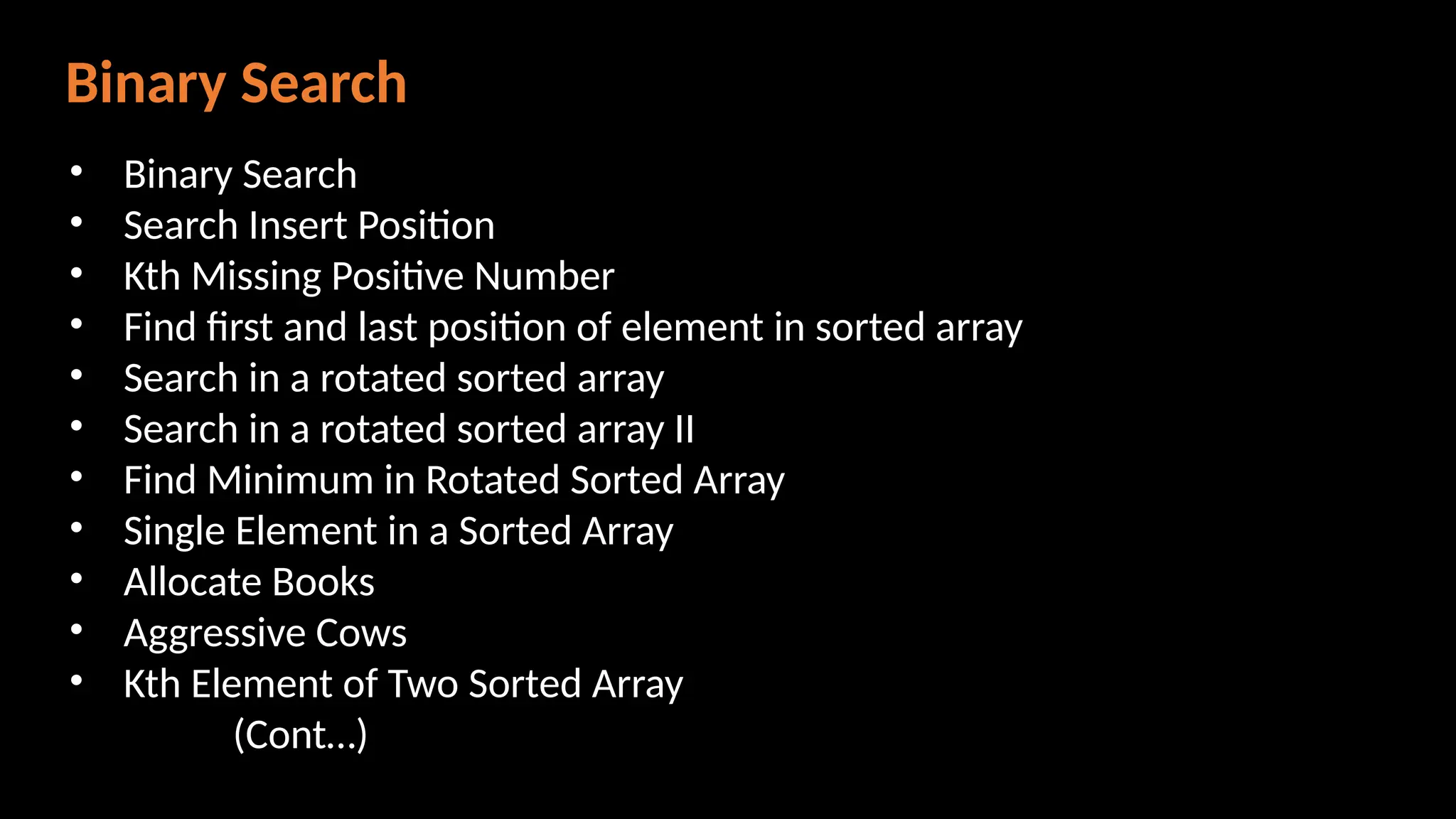 Binary Search
• Binary Search
• Search Insert Position
• Kth Missing Positive Number
• Find first and last position of element in sorted array
• Search in a rotated sorted array
• Search in a rotated sorted array II
• Find Minimum in Rotated Sorted Array
• Single Element in a Sorted Array
• Allocate Books
• Aggressive Cows
• Kth Element of Two Sorted Array
(Cont…)
 