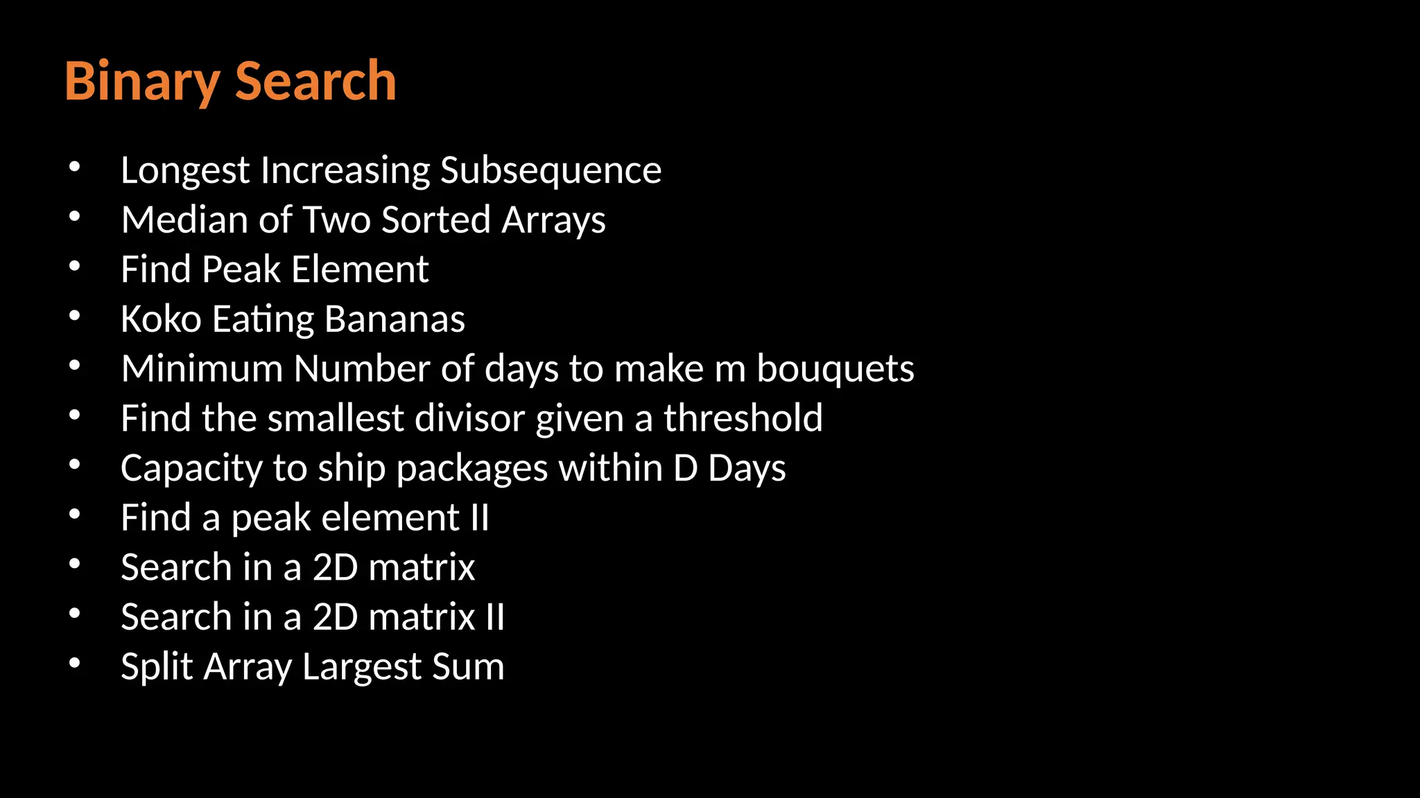Binary Search
• Longest Increasing Subsequence
• Median of Two Sorted Arrays
• Find Peak Element
• Koko Eating Bananas
• Minimum Number of days to make m bouquets
• Find the smallest divisor given a threshold
• Capacity to ship packages within D Days
• Find a peak element II
• Search in a 2D matrix
• Search in a 2D matrix II
• Split Array Largest Sum
 