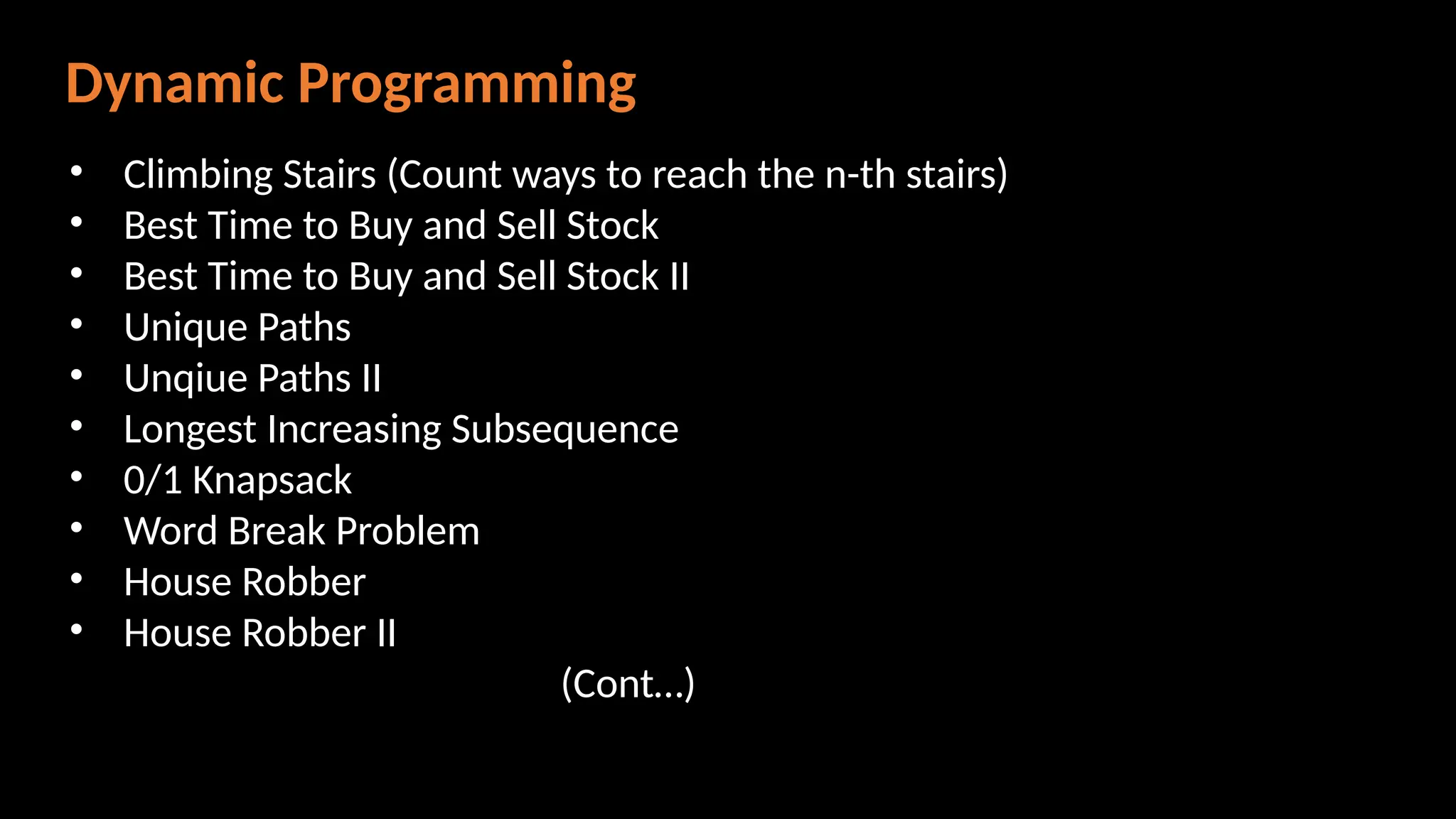Dynamic Programming
• Climbing Stairs (Count ways to reach the n-th stairs)
• Best Time to Buy and Sell Stock
• Best Time to Buy and Sell Stock II
• Unique Paths
• Unqiue Paths II
• Longest Increasing Subsequence
• 0/1 Knapsack
• Word Break Problem
• House Robber
• House Robber II
(Cont…)
 