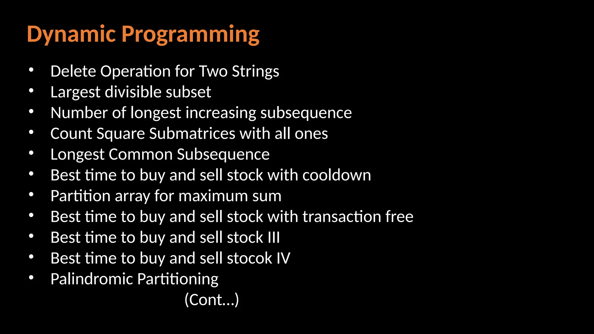 Dynamic Programming
• Delete Operation for Two Strings
• Largest divisible subset
• Number of longest increasing subsequence
• Count Square Submatrices with all ones
• Longest Common Subsequence
• Best time to buy and sell stock with cooldown
• Partition array for maximum sum
• Best time to buy and sell stock with transaction free
• Best time to buy and sell stock III
• Best time to buy and sell stocok IV
• Palindromic Partitioning
(Cont…)
 