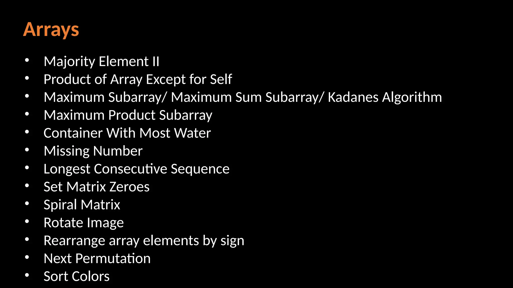 Arrays
• Majority Element II
• Product of Array Except for Self
• Maximum Subarray/ Maximum Sum Subarray/ Kadanes Algorithm
• Maximum Product Subarray
• Container With Most Water
• Missing Number
• Longest Consecutive Sequence
• Set Matrix Zeroes
• Spiral Matrix
• Rotate Image
• Rearrange array elements by sign
• Next Permutation
• Sort Colors
 