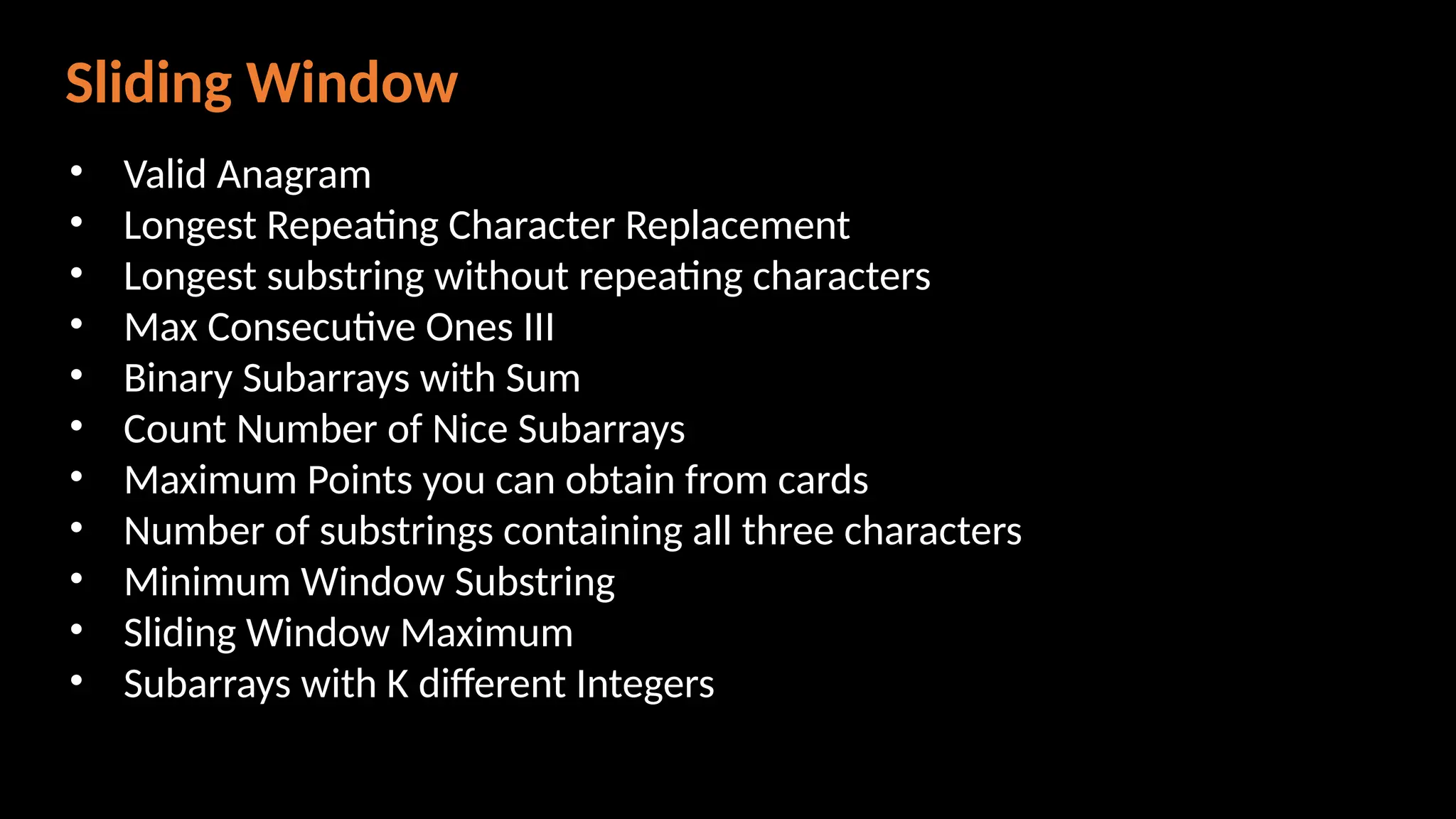 Sliding Window
• Valid Anagram
• Longest Repeating Character Replacement
• Longest substring without repeating characters
• Max Consecutive Ones III
• Binary Subarrays with Sum
• Count Number of Nice Subarrays
• Maximum Points you can obtain from cards
• Number of substrings containing all three characters
• Minimum Window Substring
• Sliding Window Maximum
• Subarrays with K different Integers
 