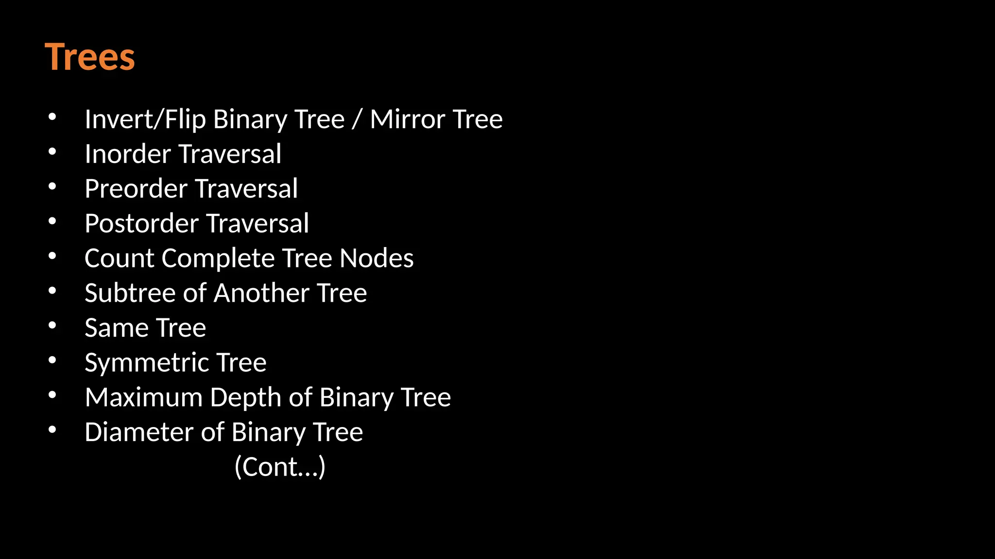 Trees
• Invert/Flip Binary Tree / Mirror Tree
• Inorder Traversal
• Preorder Traversal
• Postorder Traversal
• Count Complete Tree Nodes
• Subtree of Another Tree
• Same Tree
• Symmetric Tree
• Maximum Depth of Binary Tree
• Diameter of Binary Tree
(Cont…)
 