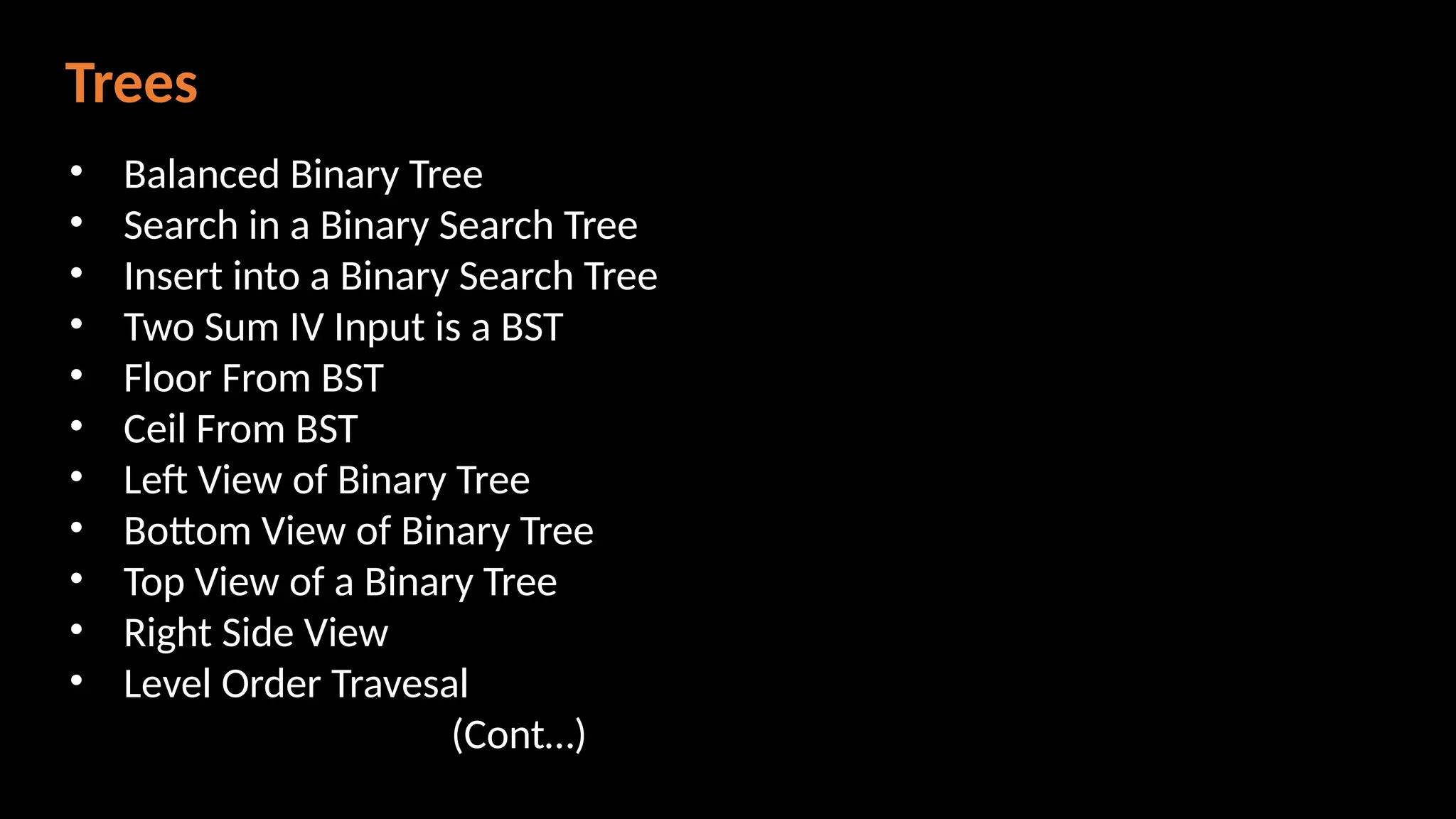 Trees
• Balanced Binary Tree
• Search in a Binary Search Tree
• Insert into a Binary Search Tree
• Two Sum IV Input is a BST
• Floor From BST
• Ceil From BST
• Left View of Binary Tree
• Bottom View of Binary Tree
• Top View of a Binary Tree
• Right Side View
• Level Order Travesal
(Cont…)
 